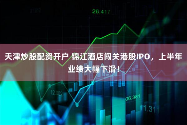 天津炒股配资开户 锦江酒店闯关港股IPO，上半年业绩大幅下滑！