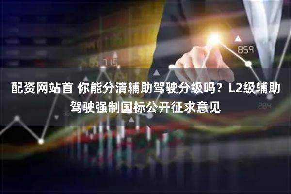 配资网站首 你能分清辅助驾驶分级吗？L2级辅助驾驶强制国标公开征求意见