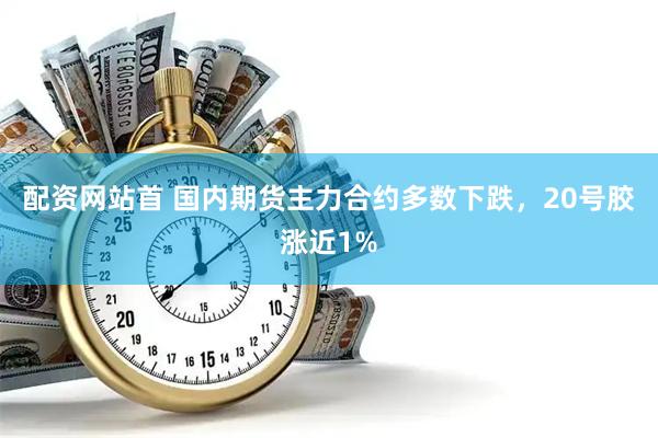 配资网站首 国内期货主力合约多数下跌，20号胶涨近1%