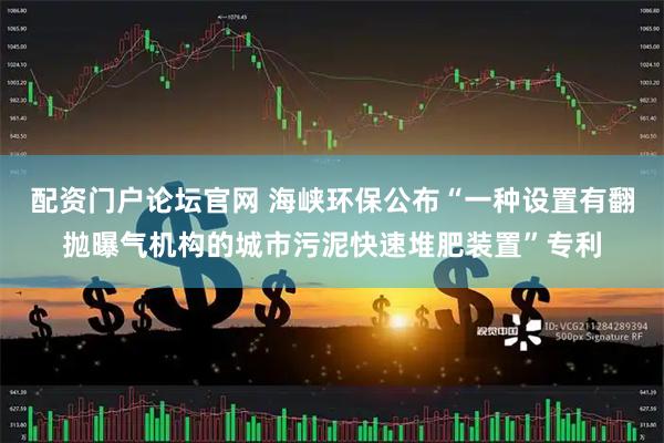 配资门户论坛官网 海峡环保公布“一种设置有翻抛曝气机构的城市污泥快速堆肥装置”专利