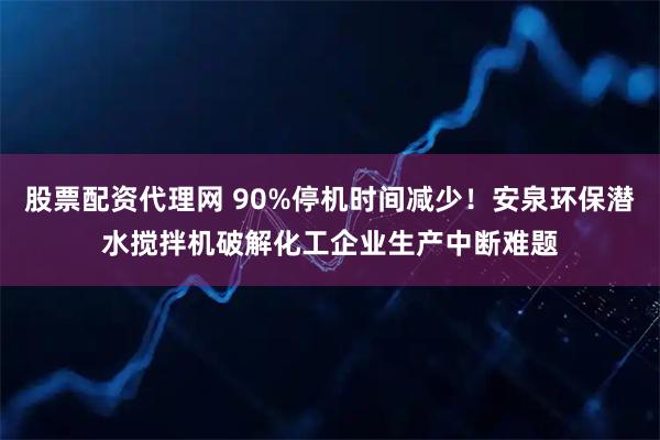 股票配资代理网 90%停机时间减少！安泉环保潜水搅拌机破解化工企业生产中断难题