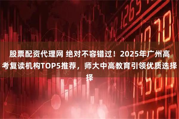 股票配资代理网 绝对不容错过！2025年广州高考复读机构TOP5推荐，师大中高教育引领优质选择