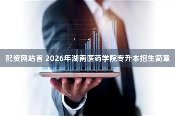 配资网站首 2026年湖南医药学院专升本招生简章