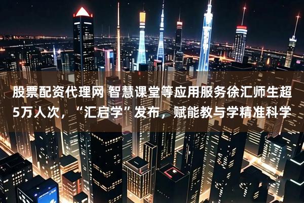 股票配资代理网 智慧课堂等应用服务徐汇师生超5万人次，“汇启学”发布，赋能教与学精准科学