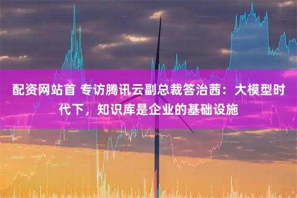 配资网站首 专访腾讯云副总裁答治茜：大模型时代下，知识库是企业的基础设施