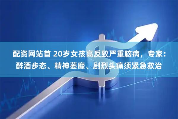 配资网站首 20岁女孩高反致严重脑病，专家：醉酒步态、精神萎靡、剧烈头痛须紧急救治