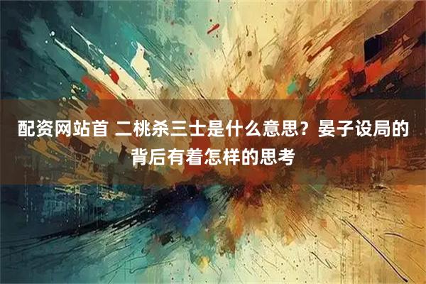 配资网站首 二桃杀三士是什么意思？晏子设局的背后有着怎样的思考