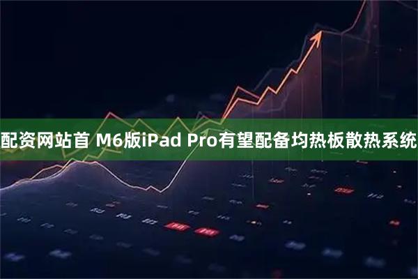 配资网站首 M6版iPad Pro有望配备均热板散热系统