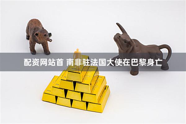 配资网站首 南非驻法国大使在巴黎身亡