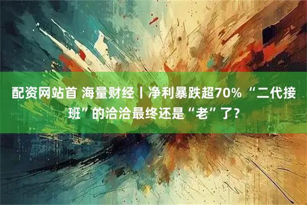 配资网站首 海量财经丨净利暴跌超70% “二代接班”的洽洽最终还是“老”了？