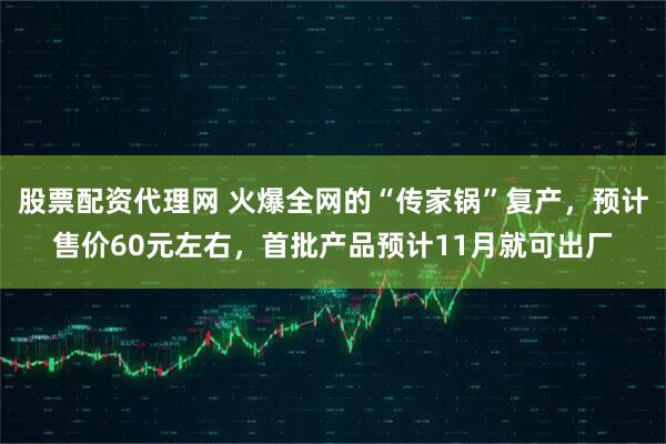 股票配资代理网 火爆全网的“传家锅”复产，预计售价60元左右，首批产品预计11月就可出厂