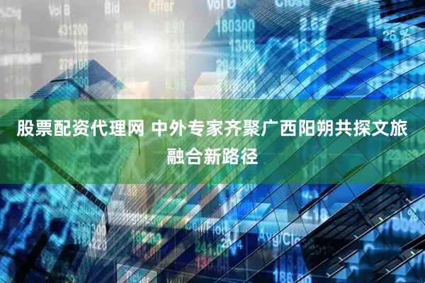 股票配资代理网 中外专家齐聚广西阳朔共探文旅融合新路径