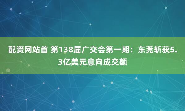配资网站首 第138届广交会第一期：东莞斩获5.3亿美元意向成交额