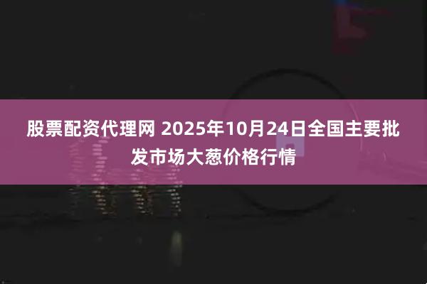股票配资代理网 2025年10月24日全国主要批发市场大葱价格行情