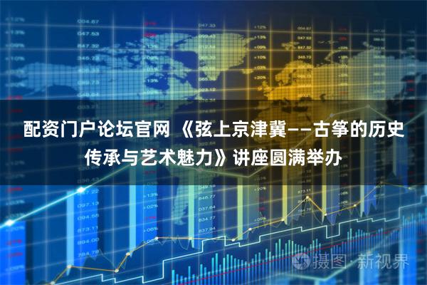 配资门户论坛官网 《弦上京津冀——古筝的历史传承与艺术魅力》讲座圆满举办