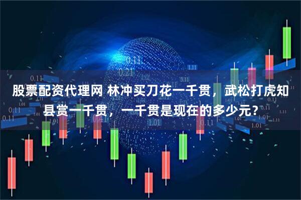 股票配资代理网 林冲买刀花一千贯，武松打虎知县赏一千贯，一千贯是现在的多少元？