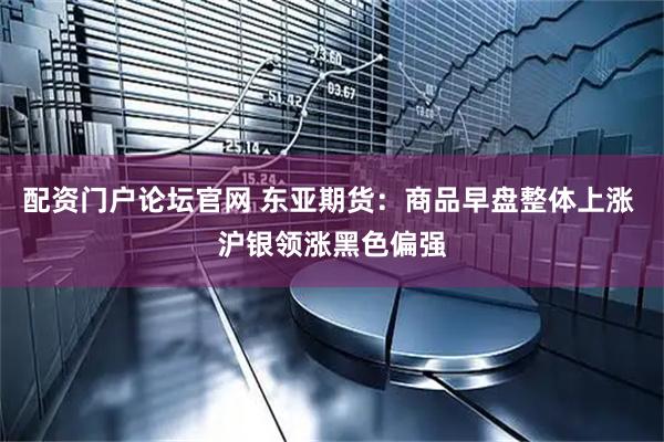 配资门户论坛官网 东亚期货：商品早盘整体上涨 沪银领涨黑色偏强