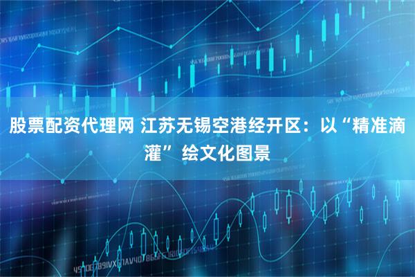 股票配资代理网 江苏无锡空港经开区：以“精准滴灌” 绘文化图景