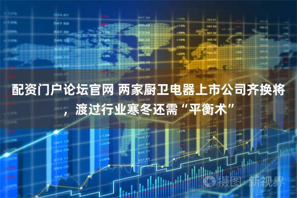 配资门户论坛官网 两家厨卫电器上市公司齐换将，渡过行业寒冬还需“平衡术”