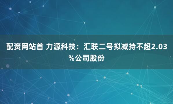 配资网站首 力源科技：汇联二号拟减持不超2.03%公司股份