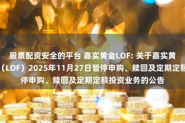 股票配资安全的平台 嘉实黄金LOF: 关于嘉实黄金证券投资基金（LOF）2025年11月27日暂停申购、赎回及定期定额投资业务的公告