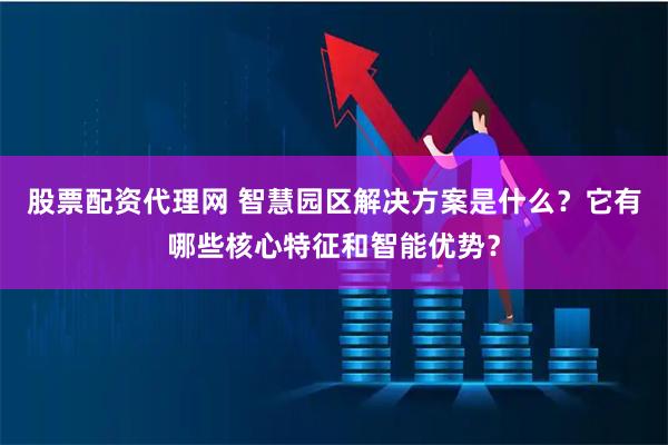 股票配资代理网 智慧园区解决方案是什么？它有哪些核心特征和智能优势？