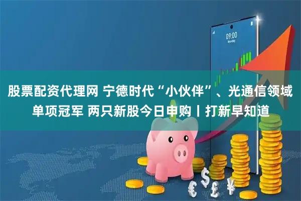 股票配资代理网 宁德时代“小伙伴”、光通信领域单项冠军 两只新股今日申购丨打新早知道