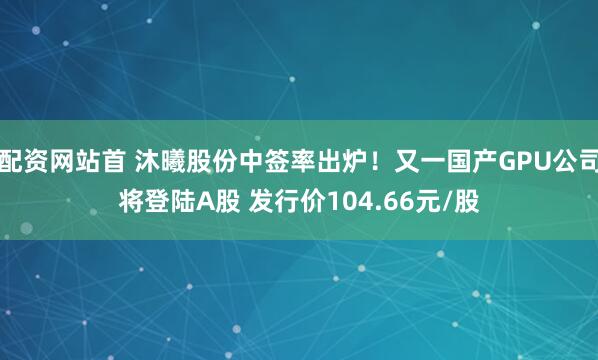 配资网站首 沐曦股份中签率出炉！又一国产GPU公司将登陆A股 发行价104.66元/股