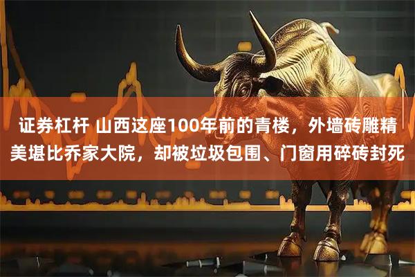 证券杠杆 山西这座100年前的青楼，外墙砖雕精美堪比乔家大院，却被垃圾包围、门窗用碎砖封死