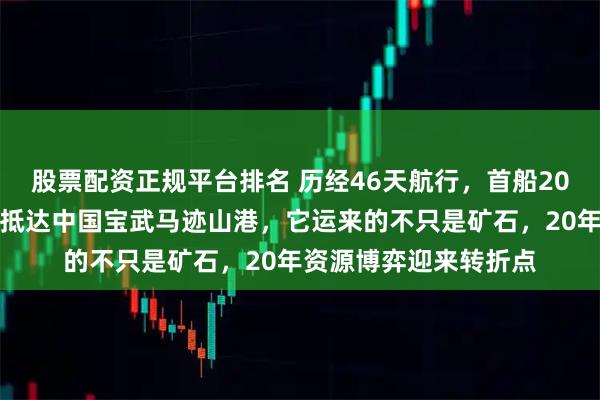 股票配资正规平台排名 历经46天航行，首船20万吨西芒杜铁矿石运抵达中国宝武马迹山港，它运来的不只是矿石，20年资源博弈迎来转折点