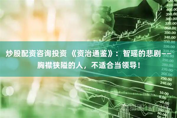 炒股配资咨询投资 《资治通鉴》：智瑶的悲剧——胸襟狭隘的人，不适合当领导！
