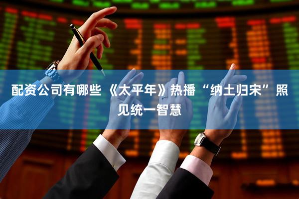配资公司有哪些 《太平年》热播 “纳土归宋” 照见统一智慧