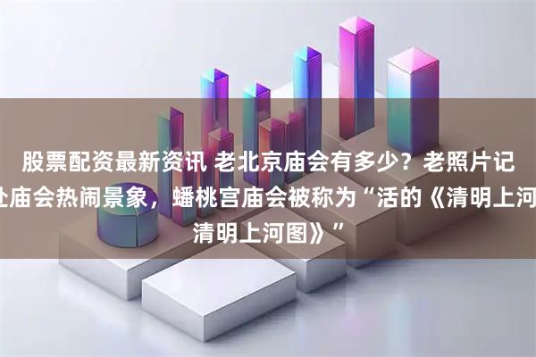 股票配资最新资讯 老北京庙会有多少？老照片记录多处庙会热闹景象，蟠桃宫庙会被称为“活的《清明上河图》”