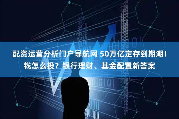 配资运营分析门户导航网 50万亿定存到期潮！钱怎么投？银行理财、基金配置新答案