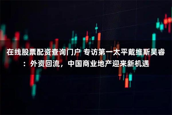 在线股票配资查询门户 专访第一太平戴维斯吴睿：外资回流，中国商业地产迎来新机遇