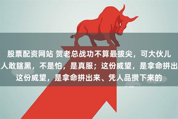 股票配资网站 贺老总战功不算最拔尖，可大伙儿心里都敬他三分；没人敢瞎黑，不是怕，是真服；这份威望，是拿命拼出来、凭人品攒下来的