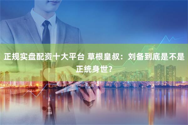 正规实盘配资十大平台 草根皇叔：刘备到底是不是正统身世？