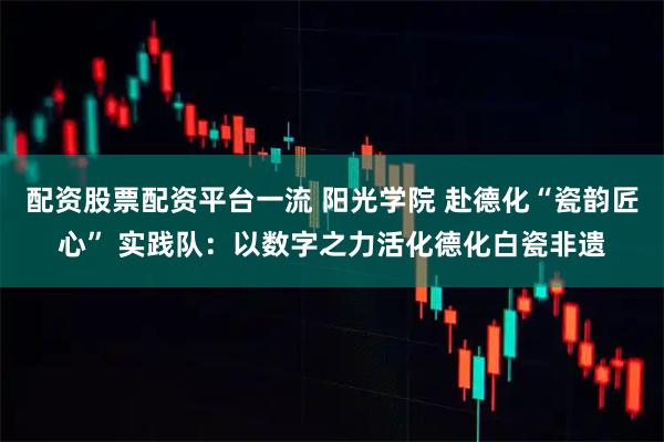 配资股票配资平台一流 阳光学院 赴德化“瓷韵匠心” 实践队：以数字之力活化德化白瓷非遗