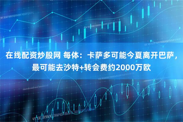 在线配资炒股网 每体：卡萨多可能今夏离开巴萨，最可能去沙特+转会费约2000万欧