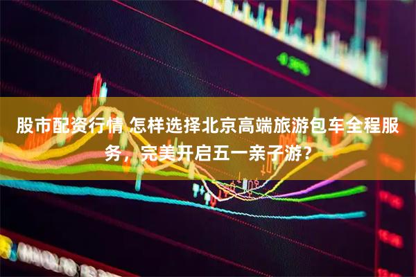 股市配资行情 怎样选择北京高端旅游包车全程服务，完美开启五一亲子游？