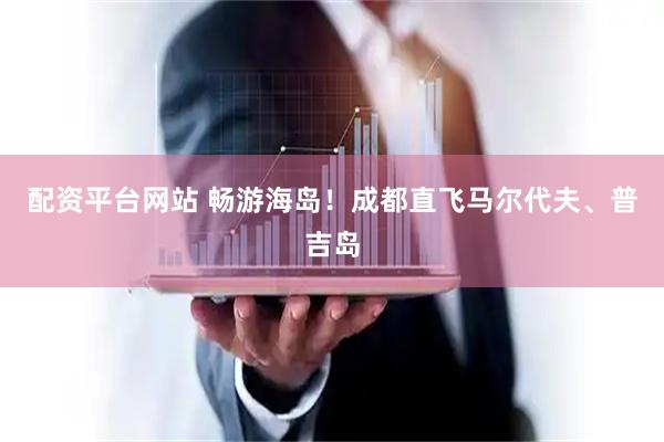 配资平台网站 畅游海岛！成都直飞马尔代夫、普吉岛