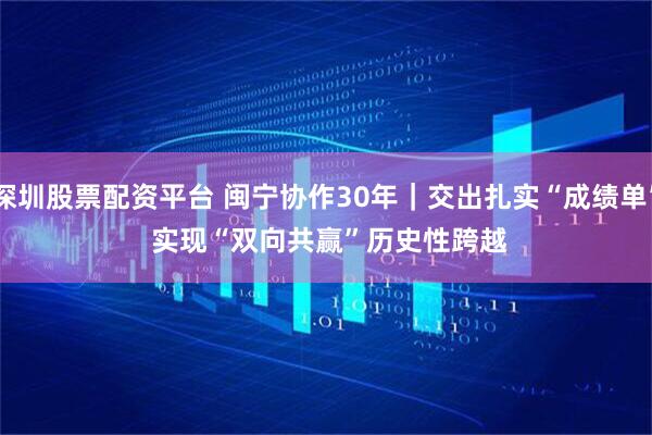 深圳股票配资平台 闽宁协作30年｜交出扎实“成绩单” 实现“双向共赢”历史性跨越