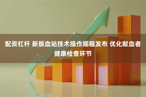 配资杠杆 新版血站技术操作规程发布 优化献血者健康检查环节