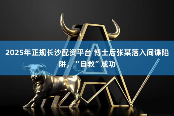 2025年正规长沙配资平台 博士后张某落入间谍陷阱，“自救”成功