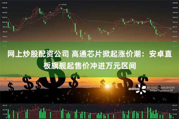 网上炒股配资公司 高通芯片掀起涨价潮：安卓直板旗舰起售价冲进万元区间