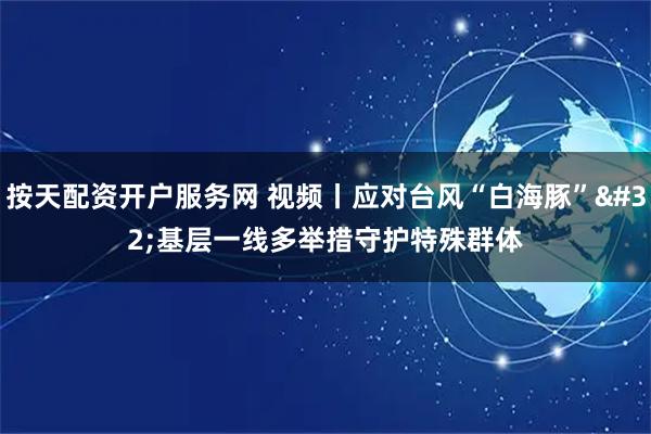 按天配资开户服务网 视频丨应对台风“白海豚” 基层一线多举措守护特殊群体