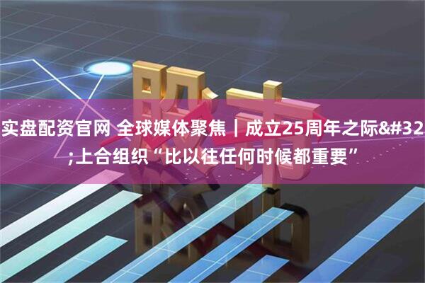 实盘配资官网 全球媒体聚焦｜成立25周年之际 上合组织“比以往任何时候都重要”