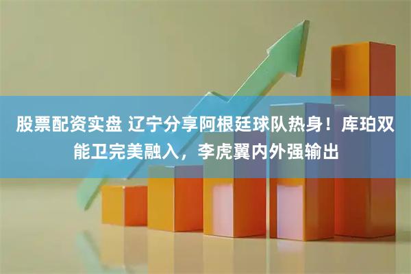 股票配资实盘 辽宁分享阿根廷球队热身！库珀双能卫完美融入，李虎翼内外强输出